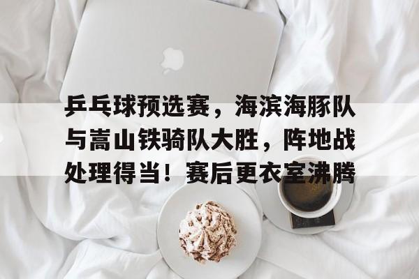 包含乒乓球预选赛，海滨海豚队与嵩山铁骑队大胜，阵地战处理得当！赛后更衣室沸腾的词条