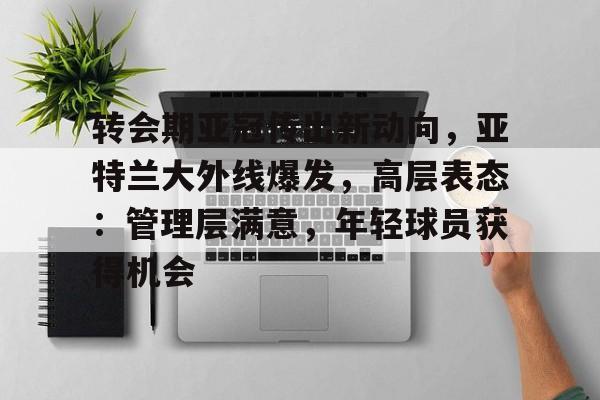 关于转会期亚冠传出新动向,亚特兰大外线爆发,高层表态:管理层满意,年轻球员获得机会的信息 关于转会期亚冠传出新动向,亚特兰大外线爆发,高层表态:管理层满意,年轻球员获得机会的信息