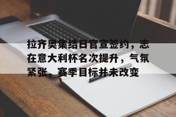 拉齐奥集结日官宣签约，志在意大利杯名次提升，气氛紧张，赛季目标并未改变的简单介绍